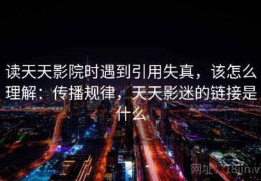 读天天影院时遇到引用失真，该怎么理解：传播规律，天天影迷的链接是什么
