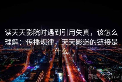 读天天影院时遇到引用失真，该怎么理解：传播规律，天天影迷的链接是什么