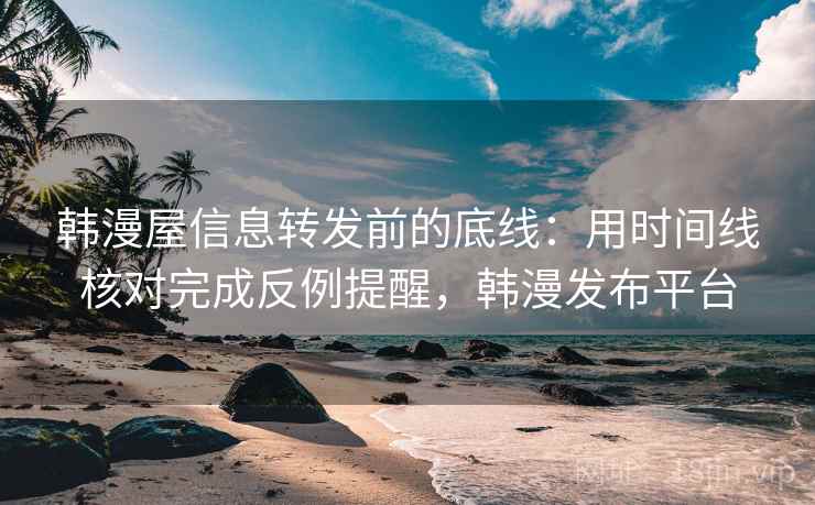 韩漫屋信息转发前的底线：用时间线核对完成反例提醒，韩漫发布平台
