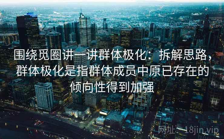 围绕觅圈讲一讲群体极化：拆解思路，群体极化是指群体成员中原已存在的倾向性得到加强