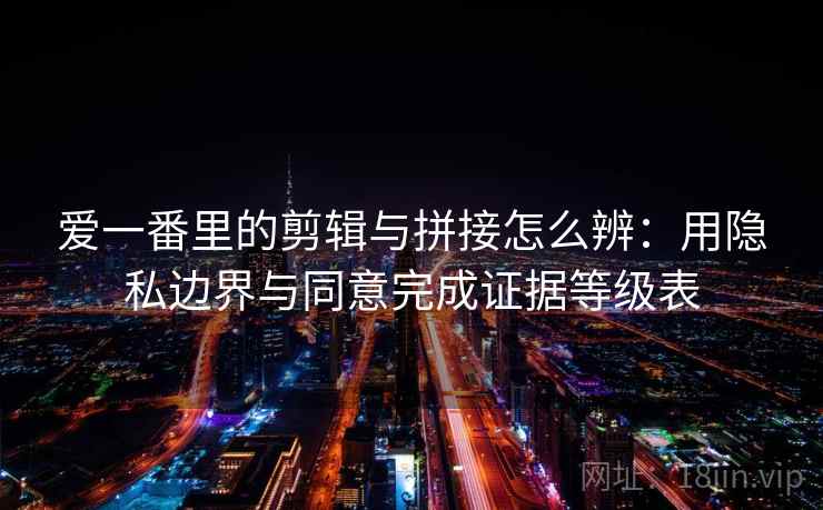 爱一番里的剪辑与拼接怎么辨：用隐私边界与同意完成证据等级表