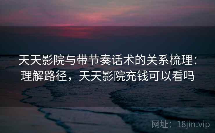 天天影院与带节奏话术的关系梳理：理解路径，天天影院充钱可以看吗