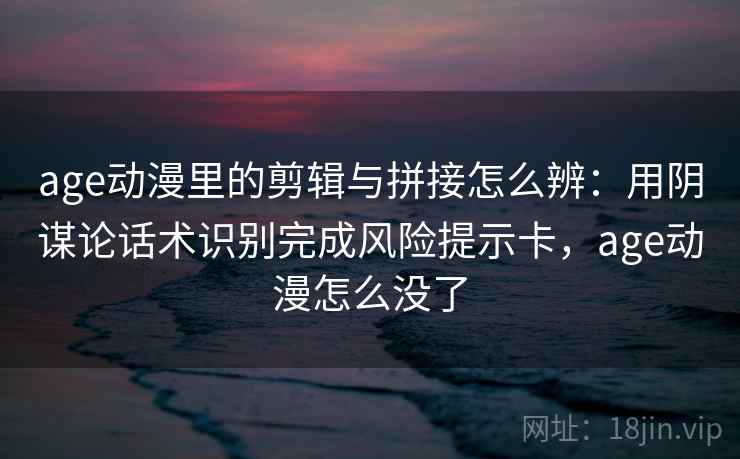 age动漫里的剪辑与拼接怎么辨：用阴谋论话术识别完成风险提示卡，age动漫怎么没了