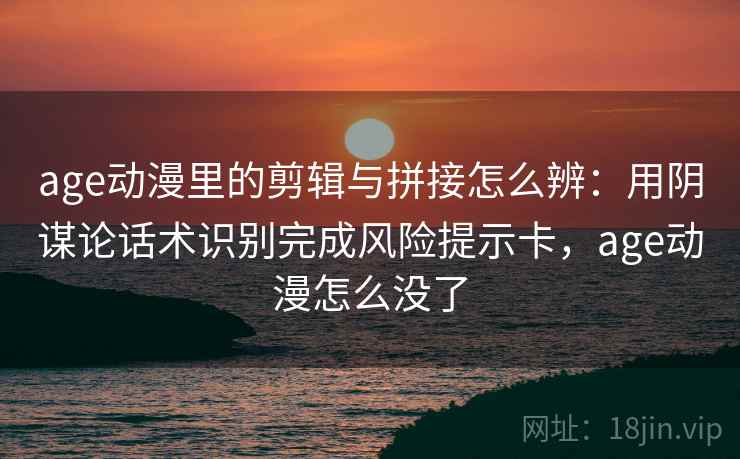 age动漫里的剪辑与拼接怎么辨：用阴谋论话术识别完成风险提示卡，age动漫怎么没了