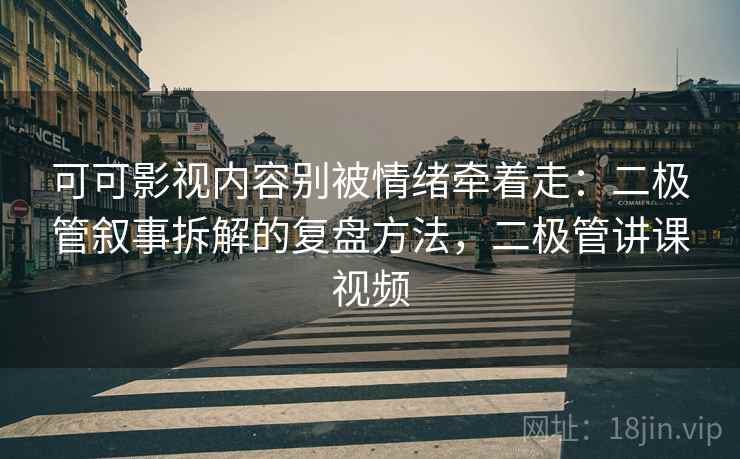 可可影视内容别被情绪牵着走：二极管叙事拆解的复盘方法，二极管讲课视频