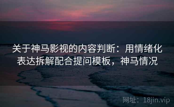 关于神马影视的内容判断：用情绪化表达拆解配合提问模板，神马情况