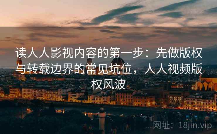 读人人影视内容的第一步：先做版权与转载边界的常见坑位，人人视频版权风波