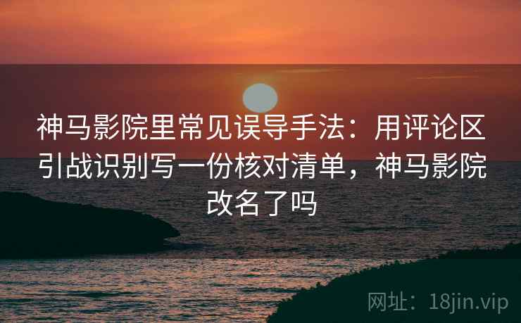 神马影院里常见误导手法：用评论区引战识别写一份核对清单，神马影院改名了吗