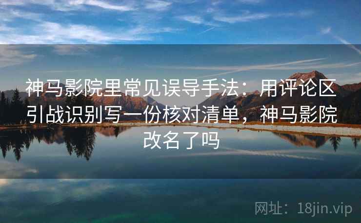 神马影院里常见误导手法：用评论区引战识别写一份核对清单，神马影院改名了吗