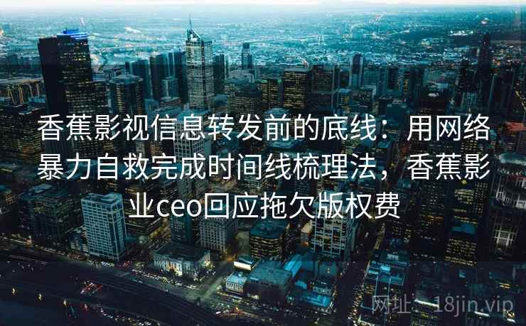 香蕉影视信息转发前的底线：用网络暴力自救完成时间线梳理法，香蕉影业ceo回应拖欠版权费