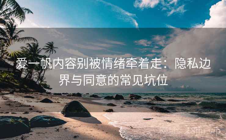 爱一帆内容别被情绪牵着走：隐私边界与同意的常见坑位