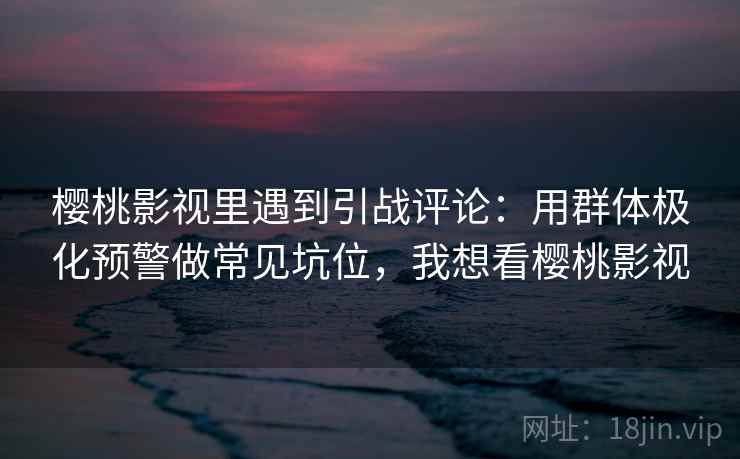 樱桃影视里遇到引战评论：用群体极化预警做常见坑位，我想看樱桃影视