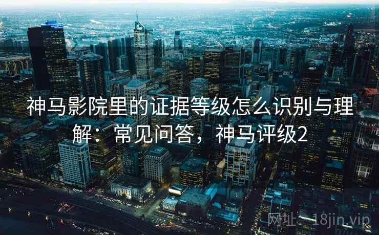 神马影院里的证据等级怎么识别与理解:常见问答,神马评级2 神马影院里的证据等级怎么识别与理解:常见问答,神马评级2