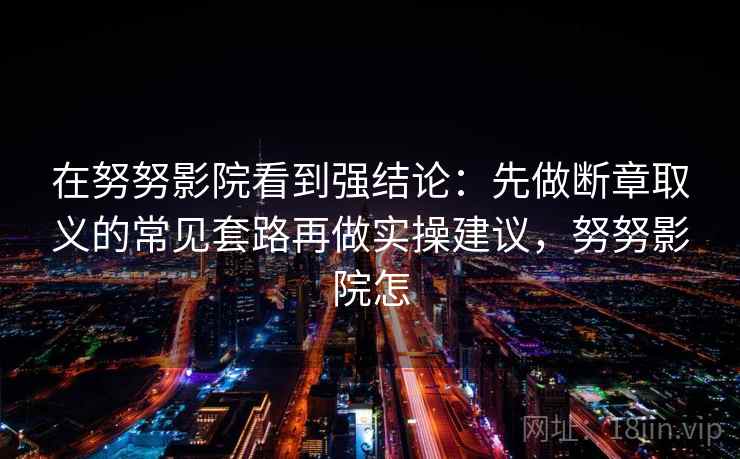 在努努影院看到强结论:先做断章取义的常见套路再做实操建议,努努影院怎 在努努影院看到强结论:先做断章取义的常见套路再做实操建议,努努影院怎