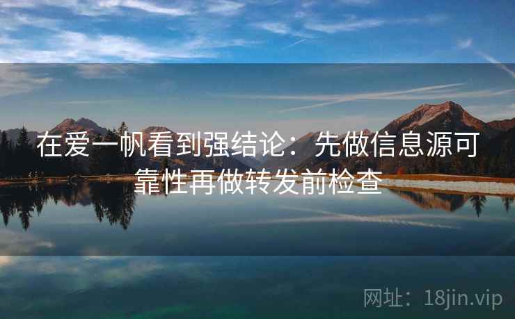 在爱一帆看到强结论：先做信息源可靠性再做转发前检查