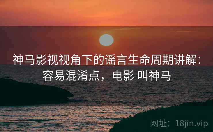 神马影视视角下的谣言生命周期讲解:容易混淆点,电影 叫神马 神马影视视角下的谣言生命周期讲解:容易混淆点,电影 叫神马