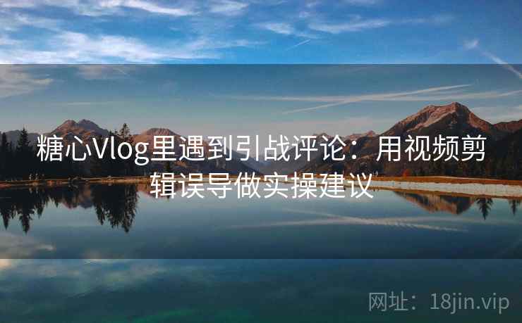 糖心Vlog里遇到引战评论：用视频剪辑误导做实操建议