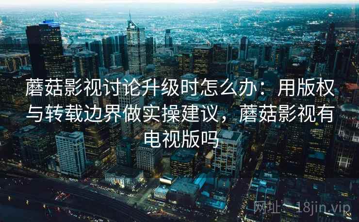 蘑菇影视讨论升级时怎么办：用版权与转载边界做实操建议，蘑菇影视有电视版吗