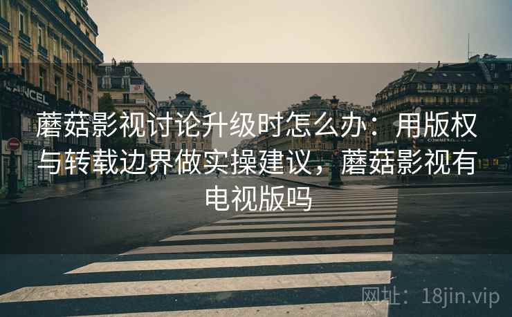 蘑菇影视讨论升级时怎么办：用版权与转载边界做实操建议，蘑菇影视有电视版吗