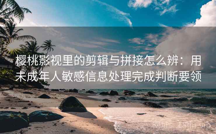 樱桃影视里的剪辑与拼接怎么辨：用未成年人敏感信息处理完成判断要领