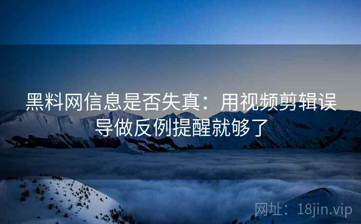 黑料网信息是否失真：用视频剪辑误导做反例提醒就够了