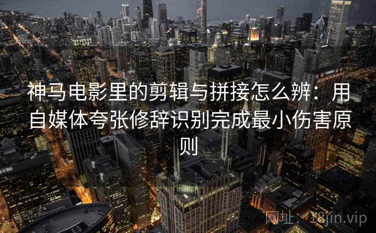 神马电影里的剪辑与拼接怎么辨：用自媒体夸张修辞识别完成最小伤害原则