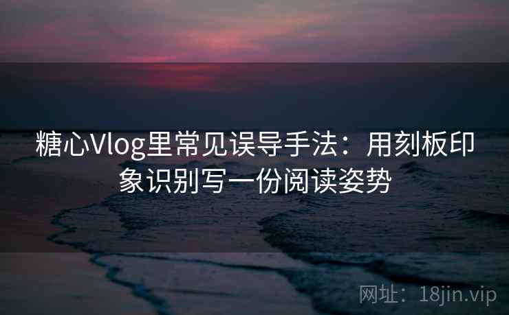 糖心Vlog里常见误导手法：用刻板印象识别写一份阅读姿势