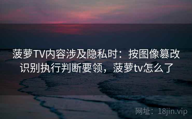 菠萝TV内容涉及隐私时：按图像篡改识别执行判断要领，菠萝tv怎么了