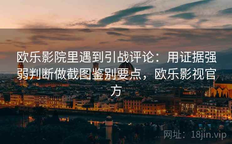 欧乐影院里遇到引战评论：用证据强弱判断做截图鉴别要点，欧乐影视官方