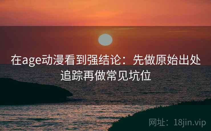 在age动漫看到强结论：先做原始出处追踪再做常见坑位