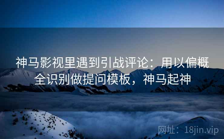 神马影视里遇到引战评论：用以偏概全识别做提问模板，神马起神