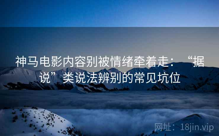 神马电影内容别被情绪牵着走：“据说”类说法辨别的常见坑位