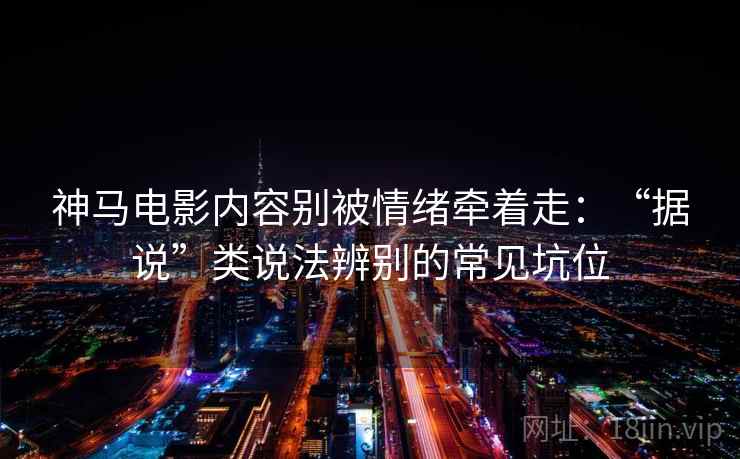 神马电影内容别被情绪牵着走：“据说”类说法辨别的常见坑位