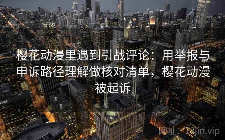 樱花动漫里遇到引战评论：用举报与申诉路径理解做核对清单，樱花动漫被起诉