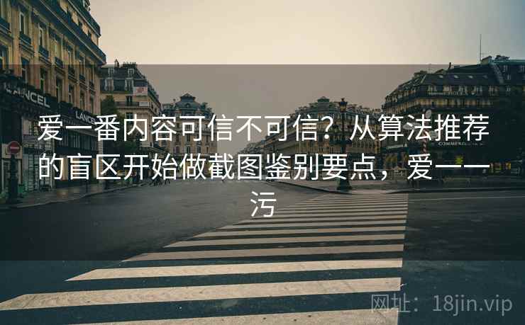 爱一番内容可信不可信？从算法推荐的盲区开始做截图鉴别要点，爱一一污