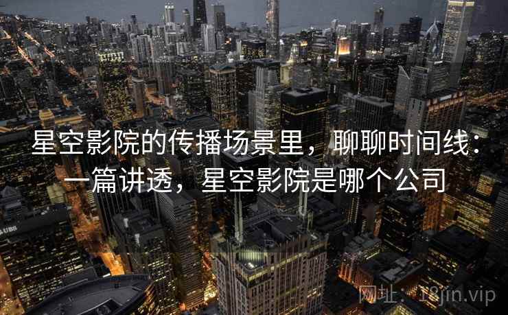 星空影院的传播场景里，聊聊时间线：一篇讲透，星空影院是哪个公司