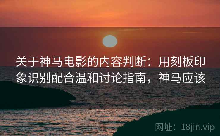 关于神马电影的内容判断：用刻板印象识别配合温和讨论指南，神马应该