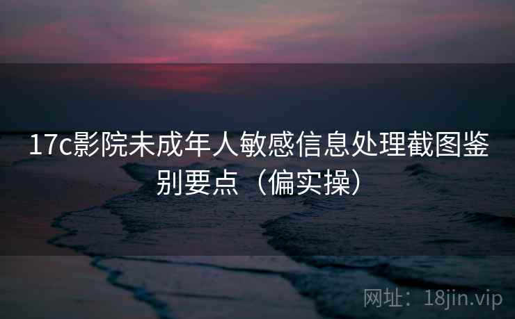 17c影院未成年人敏感信息处理截图鉴别要点（偏实操）