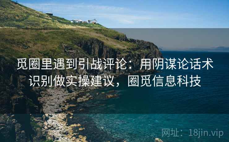 觅圈里遇到引战评论：用阴谋论话术识别做实操建议，圈觅信息科技