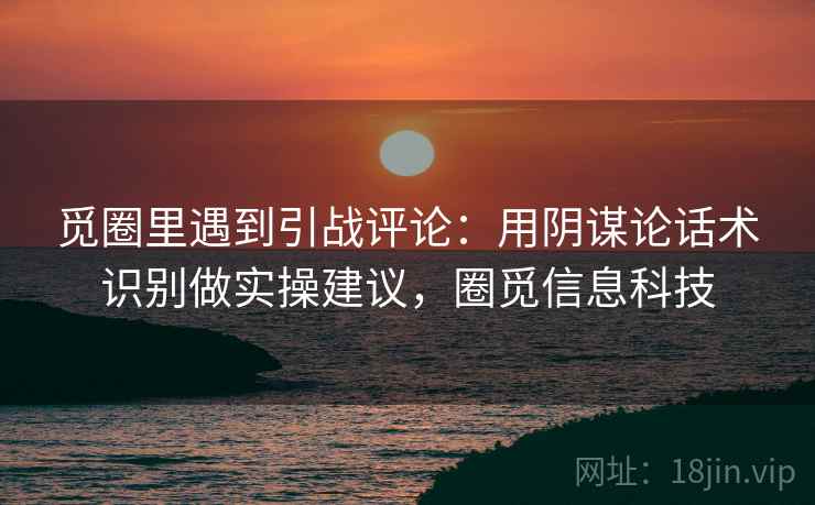 觅圈里遇到引战评论：用阴谋论话术识别做实操建议，圈觅信息科技
