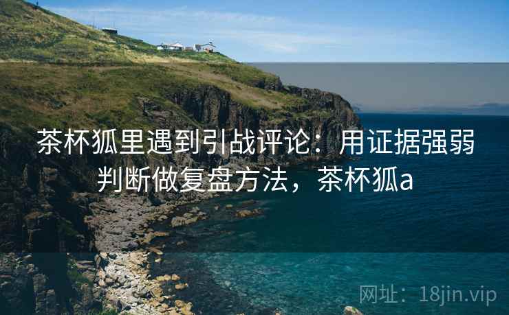 茶杯狐里遇到引战评论：用证据强弱判断做复盘方法，茶杯狐a
