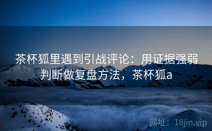 茶杯狐里遇到引战评论：用证据强弱判断做复盘方法，茶杯狐a