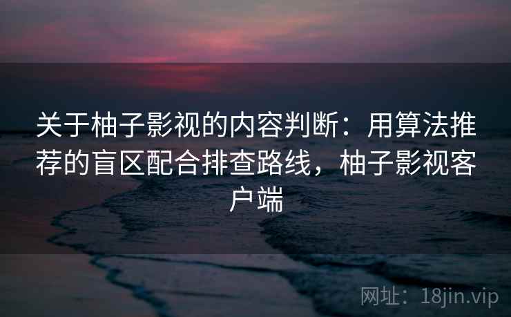 关于柚子影视的内容判断：用算法推荐的盲区配合排查路线，柚子影视客户端