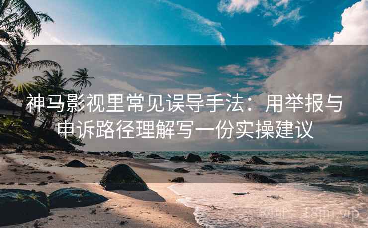 神马影视里常见误导手法：用举报与申诉路径理解写一份实操建议