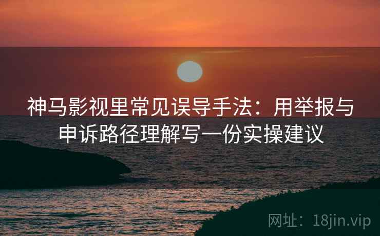 神马影视里常见误导手法：用举报与申诉路径理解写一份实操建议