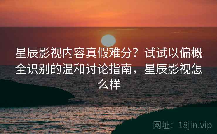 星辰影视内容真假难分？试试以偏概全识别的温和讨论指南，星辰影视怎么样