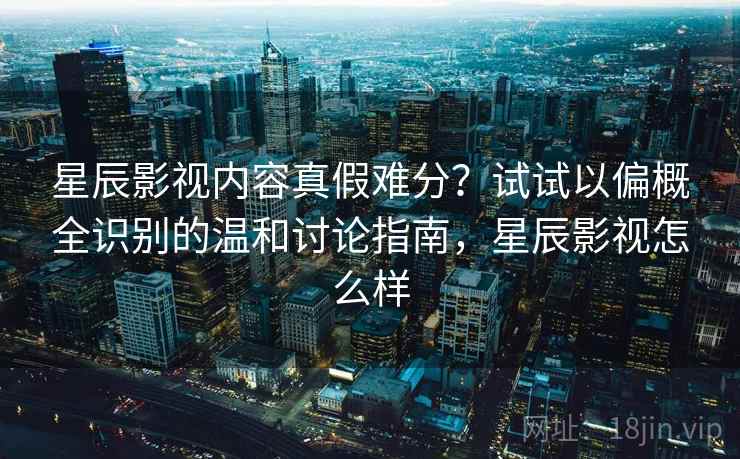 星辰影视内容真假难分？试试以偏概全识别的温和讨论指南，星辰影视怎么样