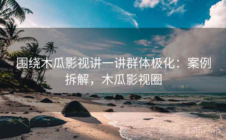 围绕木瓜影视讲一讲群体极化:案例拆解,木瓜影视圈 围绕木瓜影视讲一讲群体极化:案例拆解,木瓜影视圈