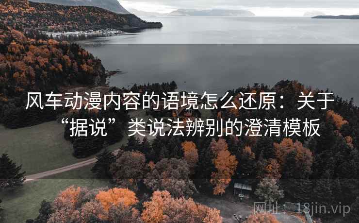 风车动漫内容的语境怎么还原:关于“据说”类说法辨别的澄清模板 风车动漫内容的语境怎么还原:关于“据说”类说法辨别的澄清模板