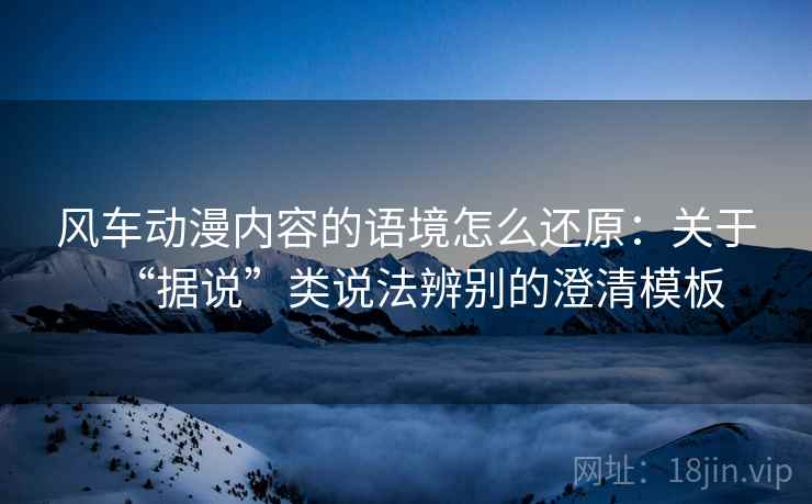 风车动漫内容的语境怎么还原:关于“据说”类说法辨别的澄清模板 风车动漫内容的语境怎么还原:关于“据说”类说法辨别的澄清模板